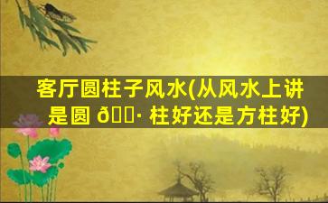 客厅圆柱子风水(从风水上讲是圆 🌷 柱好还是方柱好)